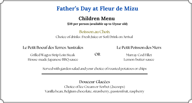 Father’s Day Children Menu presentation:
Children menu $39 per children (up to 12 years old)
Boisson au Choix
Choice of drinks : Fresh Juice or Soft Drink on Arrival
Les plats:
- Le Petit Boeuf des Terres Australes
a Grilled Wagyu Strip Loin Steak
served with house-made Japanese BBQ sauce
OR
- Le Petit Poisson des Mers
a Murray Cod Fillet with lemon-butter sauce
Both Mains are served with garden salad and your choice of roasted potatoes or chips
Les Desserts:
Choice of Ice Cream or Sorbet (2scoops)
Vanilla bean, Belgium chocolate, strawberry, passionfruit, raspberry