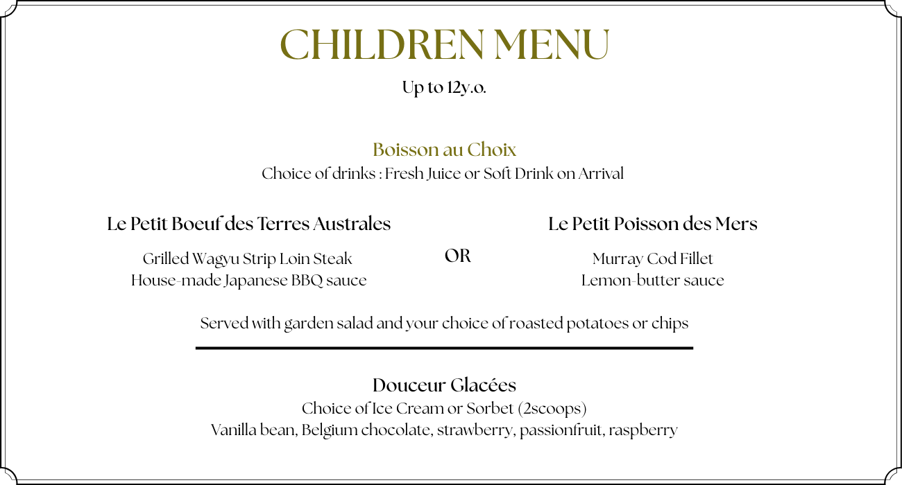 Father’s Day Children Menu presentation:

Children menu (up to 12 years old)

Boisson au Choix
Choice of drinks : Fresh Juice or Soft Drink on Arrival

Les plats:
- Le Petit Boeuf des Terres Australes
a Grilled Wagyu Strip Loin Steak 
served with house-made Japanese BBQ sauce 

OR

- Le Petit Poisson des Mers
a Murray Cod Fillet with lemon-butter sauce

Both Mains are served with garden salad and your choice of roasted potatoes or chips

Les Desserts:
Choice of Ice Cream or Sorbet (2scoops)
Vanilla bean, Belgium chocolate, strawberry, passionfruit, raspberry