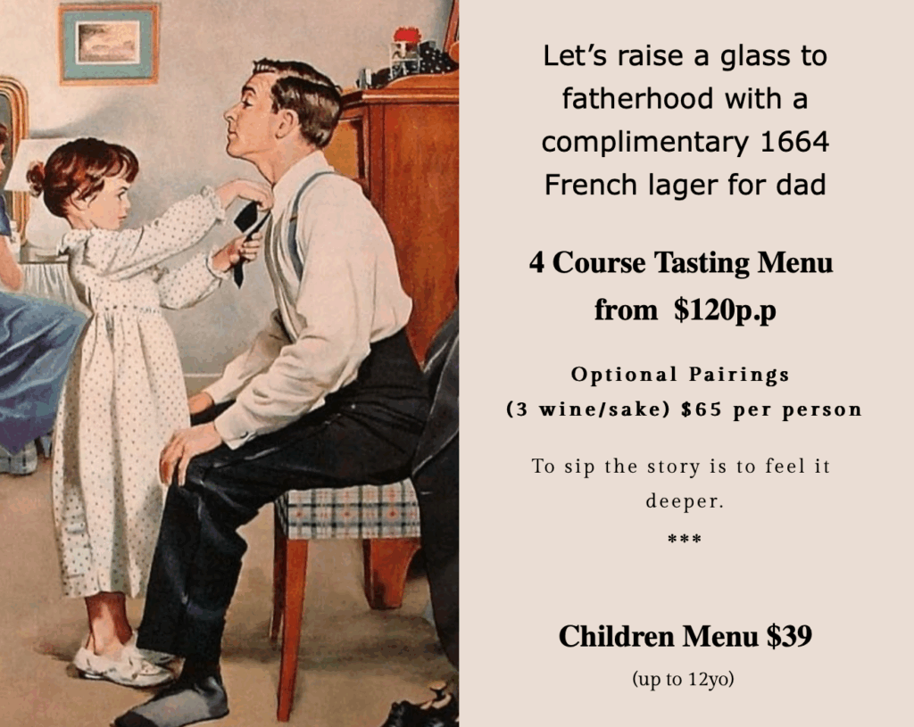 Let’s raise a glass to fatherhood with a complimentary 1664 French lager for dad

4 Course Tasting Menu
from  $120p.p

Optional Pairings
(3 wine/sake) $65 per person

To sip the story is to feel it deeper.
***

Children Menu $39
(up to 12yo)