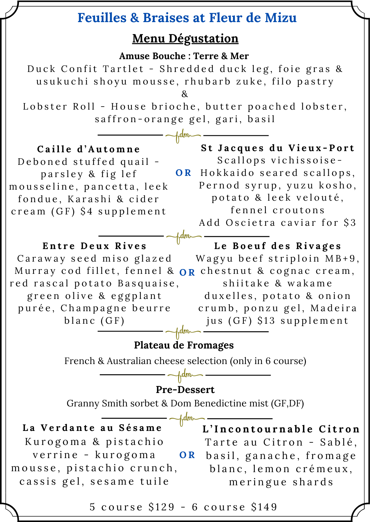 Menu Dégustation — Feuilles & Braises at Fleur de Mizu. Autumn 2026. Available as a 5-course ($129) or 6-course ($149) tasting menu.
Amuse Bouche: Terre & Mer — Duck Confit Tartlet: shredded duck leg, foie gras and usukuchi shoyu mousse, rhubarb zuke, filo pastry; and Lobster Roll: house brioche, butter poached lobster, saffron-orange gel, gari, basil.
Entree course (choose one): Caille d'Automne — deboned stuffed quail, parsley and fig leaf mousseline, pancetta, leek fondue, Karashi and cider cream (GF), $4 supplement applies; OR St Jacques du Vieux-Port — Scallops Vichyssoise: Hokkaido seared scallops, Pernod syrup, yuzu kosho, potato and leek velouté, fennel croutons (add Oscietra caviar for $3).
Main course (choose one): Entre Deux Rives — caraway seed miso glazed Murray cod fillet, fennel and red rascal potato Basquaise, green olive and eggplant purée, Champagne beurre blanc (GF); OR Le Boeuf des Rivages — Wagyu beef striploin MB+9, chestnut and cognac cream, shiitake and wakame duxelles, potato and onion crumb, ponzu gel, Madeira jus (GF), $13 supplement applies.
Plateau de Fromages — French and Australian cheese selection (included in 6-course only).
Pre-Dessert — Granny Smith sorbet and Dom Bénédictine mist (GF, DF).
Dessert (choose one): La Verdante au Sésame — kurogoma and pistachio verrine: kurogoma mousse, pistachio crunch, cassis gel, sesame tuile; OR L'Incontournable Citron — Tarte au Citron: sablé, basil, ganache, fromage blanc, lemon crémeux, meringue shards.