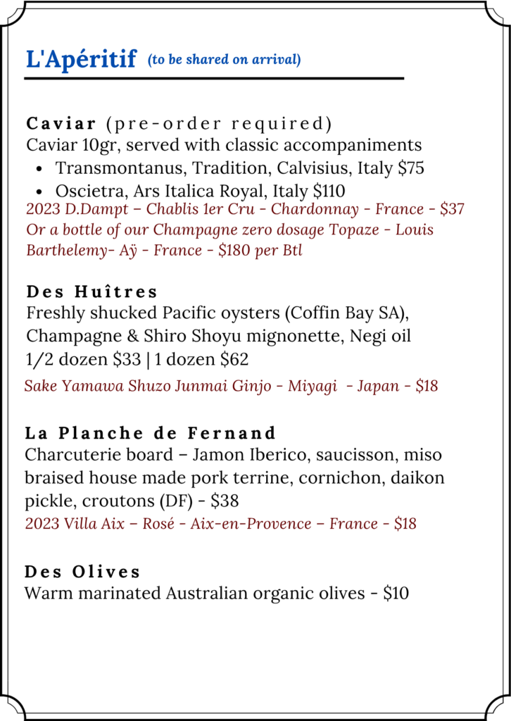 L'Apéritif — to be shared on arrival. Fleur de Mizu.
Caviar (pre-order required) — 10g caviar served with classic accompaniments. Two options: Transmontanus, Tradition, Calvisius, Italy — $75; or Oscietra, Ars Italica Royal, Italy — $110. Suggested pairing: 2023 D.Dampt, Chablis 1er Cru, Chardonnay, France — $37; or a bottle of Champagne zero dosage Topaze, Louis Barthelemy, Aÿ, France — $180 per bottle.
Des Huîtres — Freshly shucked Pacific oysters from Coffin Bay, South Australia, served with Champagne and Shiro Shoyu mignonette, Negi oil. Half dozen $33 or one dozen $62. Suggested pairing: Sake Yamawa Shuzo Junmai Ginjo, Miyagi, Japan — $18.
La Planche de Fernand — Charcuterie board: Jamon Iberico, saucisson, miso braised house-made pork terrine, cornichon, daikon pickle, croutons. DF — $38. Suggested pairing: 2023 Villa Aix, Rosé, Aix-en-Provence, France — $18.
Des Olives — Warm marinated Australian organic olives — $10.