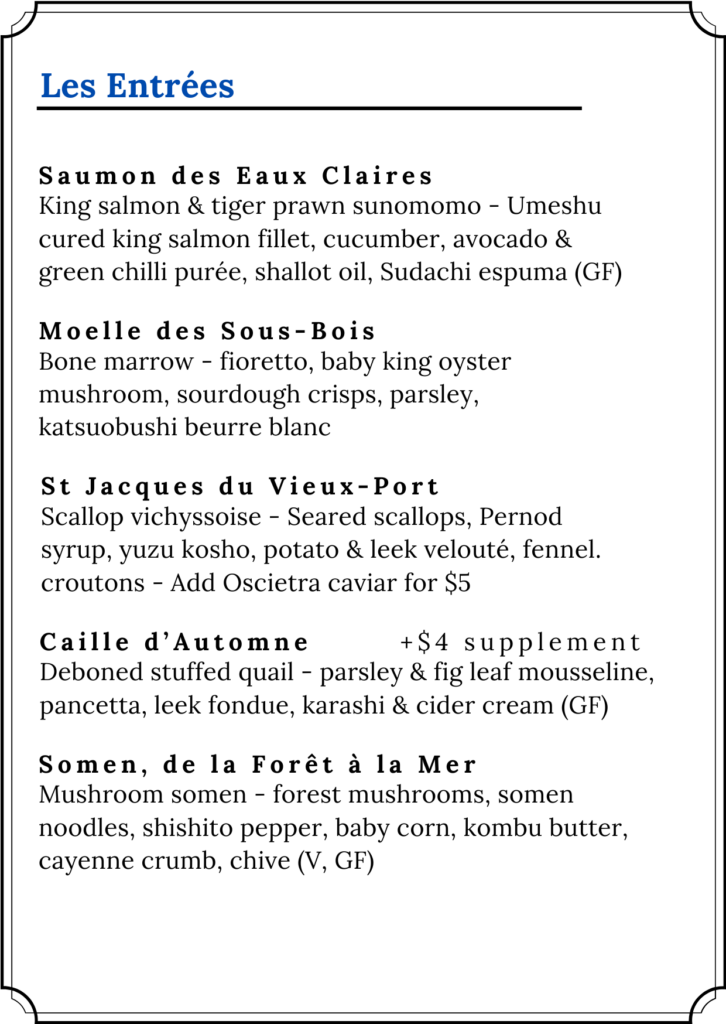 Les Entrées — Fleur de Mizu. Autumn 2026.
Saumon des Eaux Claires — King salmon and tiger prawn sunomono: Umeshu cured king salmon fillet, cucumber, avocado and green chilli purée, shallot oil, Sudachi espuma. GF.
Moelle des Sous-Bois — Bone marrow: fioretto, baby king oyster mushroom, sourdough crisps, parsley, katsuobushi beurre blanc.
St Jacques du Vieux-Port — Scallop vichyssoise: seared scallops, Pernod syrup, yuzu kosho, potato and leek velouté, fennel croutons. Add Oscietra caviar for $5.
Caille d'Automne — Deboned stuffed quail: parsley and fig leaf mousseline, pancetta, leek fondue, karashi and cider cream. GF. $4 supplement applies.
Somen, de la Forêt à la Mer — Mushroom somen: forest mushrooms, somen noodles, shishito pepper, baby corn, kombu butter, cayenne crumb, chive. V, GF.